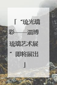 “琉光璃彩——淄博琉璃艺术展”即将展出