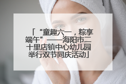 “童趣六一，粽享端午”——海阳市二十里店镇中心幼儿园举行双节同庆活动
