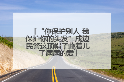 “你保护别人 我保护你的头发”戍边民警这顶帽子藏着儿子满满的爱