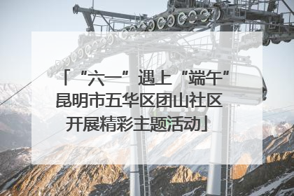 “六一”遇上“端午” 昆明市五华区团山社区开展精彩主题活动