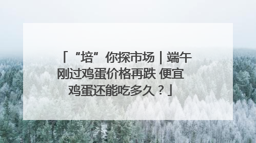 “培”你探市场｜端午刚过鸡蛋价格再跌 便宜鸡蛋还能吃多久？