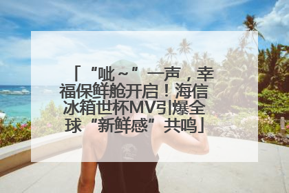 “呲～”一声，幸福保鲜舱开启！海信冰箱世杯MV引爆全球“新鲜感”共鸣