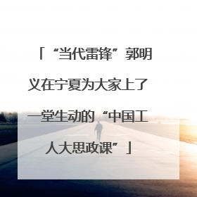 “当代雷锋”郭明义在宁夏为大家上了一堂生动的“中国工人大思政课”