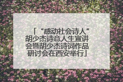 “感动社会诗人”胡少杰诗意人生宣讲会暨胡少杰诗词作品研讨会在西安举行