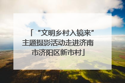 “文明乡村入镜来”主题摄影活动走进济南市济阳区新市村