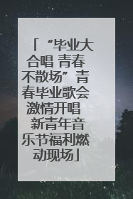 “毕业大合唱 青春不散场”青春毕业歌会激情开唱  新青年音乐节福利燃动现场
