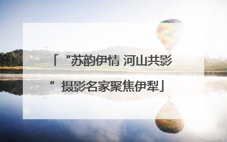 “苏韵伊情 河山共影”摄影名家聚焦伊犁