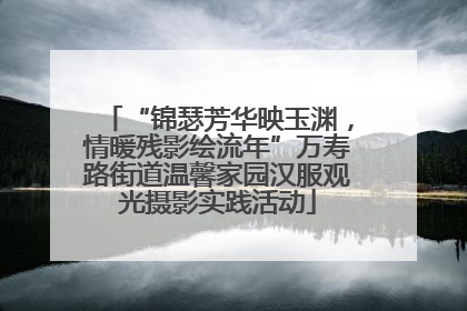 “锦瑟芳华映玉渊，情暖残影绘流年”万寿路街道温馨家园汉服观光摄影实践活动