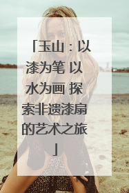 玉山：以漆为笔 以水为画 探索非遗漆扇的艺术之旅