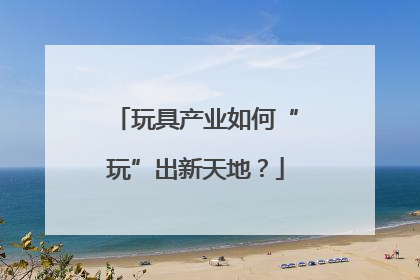 玩具产业如何“玩”出新天地？