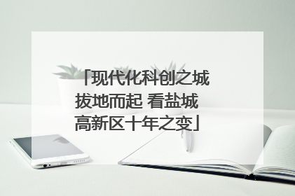 现代化科创之城拔地而起 看盐城高新区十年之变