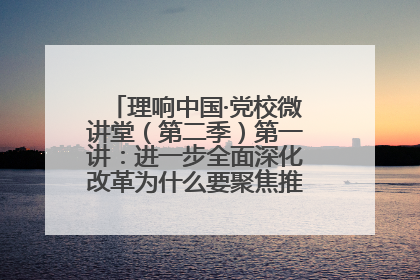 理响中国·党校微讲堂（第二季）第一讲：进一步全面深化改革为什么要聚焦推进中国式现代化
