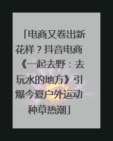 电商又卷出新花样？抖音电商《一起去野：去玩水的地方》引爆今夏户外运动种草热潮