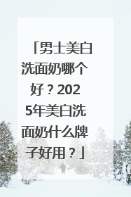 男士美白洗面奶哪个好？2025年美白洗面奶什么牌子好用？