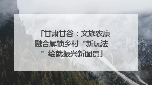 甘肃甘谷：文旅农康融合解锁乡村“新玩法”绘就振兴新图景
