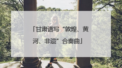 甘肃谱写“敦煌、黄河、非遗”合奏曲