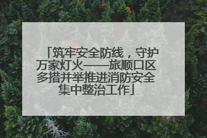 筑牢安全防线，守护万家灯火——旅顺口区多措并举推进消防安全集中整治工作