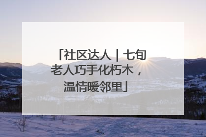 社区达人｜七旬老人巧手化朽木，温情暖邻里
