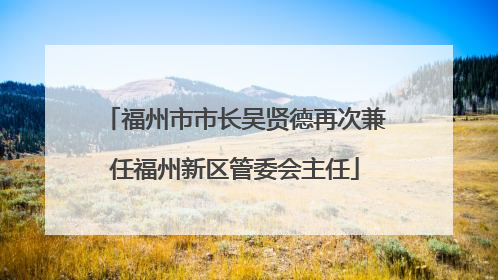 福州市市长吴贤德再次兼任福州新区管委会主任