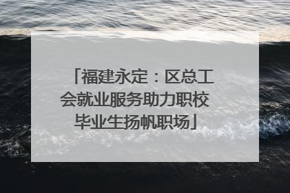 福建永定：区总工会就业服务助力职校毕业生扬帆职场