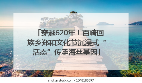 穿越620年！百崎回族乡郑和文化节沉浸式“活态”传承海丝基因