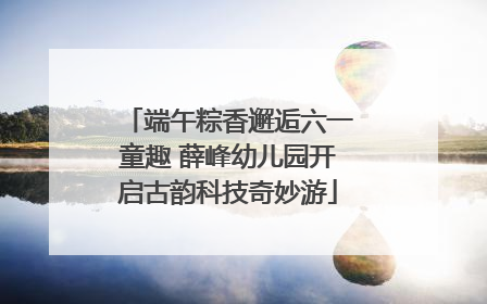 端午粽香邂逅六一童趣 薛峰幼儿园开启古韵科技奇妙游