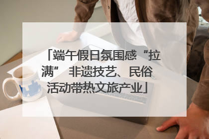 端午假日氛围感“拉满” 非遗技艺、民俗活动带热文旅产业