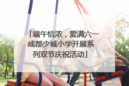 端午情浓，爱满六一 成都少城小学开展系列双节庆祝活动