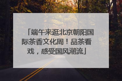 端午来逛北京朝阳国际茶香文化周！品茶看戏，感受国风潮流