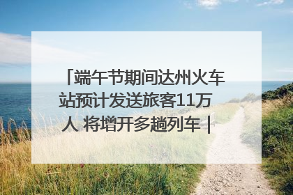 端午节期间达州火车站预计发送旅客11万人 将增开多趟列车｜网络中国节·端午
