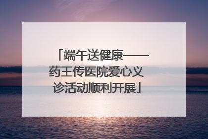 端午送健康——药王传医院爱心义诊活动顺利开展