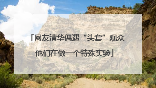 网友清华偶遇“头套”观众 他们在做一个特殊实验