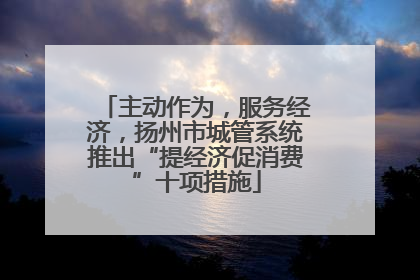 主动作为，服务经济，扬州市城管系统推出“提经济促消费”十项措施