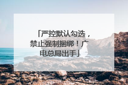 严控默认勾选，禁止强制捆绑！广电总局出手