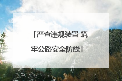 严查违规装置 筑牢公路安全防线