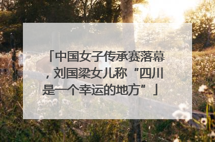 中国女子传承赛落幕，刘国梁女儿称“四川是一个幸运的地方”