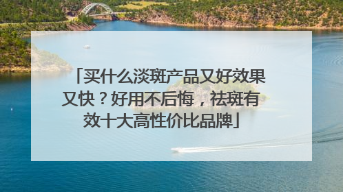 买什么淡斑产品又好效果又快？好用不后悔，祛斑有效十大高性价比品牌