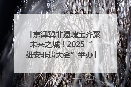 京津冀非遗瑰宝齐聚未来之城！2025“雄安非遗大会”举办
