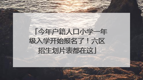 今年户籍人口小学一年级入学开始报名了！六区招生划片表都在这