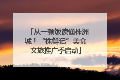 从一顿饭读懂株洲城！“株鲜记”美食文旅推广季启动