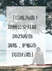 以练为战！郑州公交开展2025应急演练，护航市民出行路