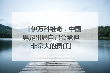 伊万科维奇：中国男足出局自己会承担非常大的责任