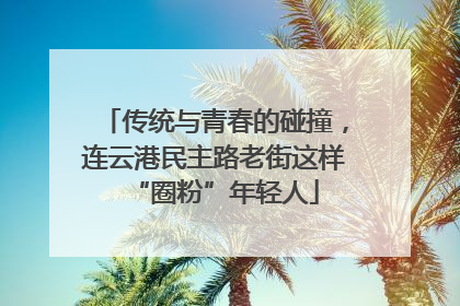 传统与青春的碰撞，连云港民主路老街这样“圈粉”年轻人