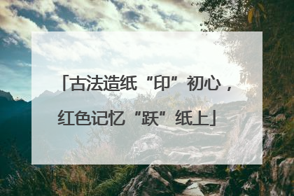 古法造纸“印”初心，红色记忆“跃”纸上