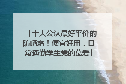 十大公认最好平价的防晒霜！便宜好用，日常通勤学生党的蕞爱