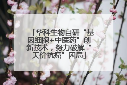 华科生物自研“基因细胞+中医药”创新技术，努力破解“天价抗癌”困局