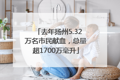 去年扬州5.32万名市民献血，总量超1700万毫升