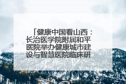 健康中国看山西：长治医学院附属和平医院举办健康城市建设与智慧医院临床研究能力提升交流会