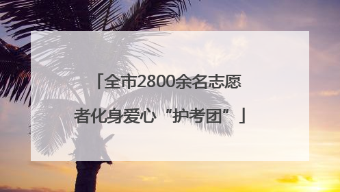 全市2800余名志愿者化身爱心“护考团”
