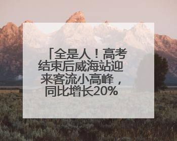 全是人！高考结束后威海站迎来客流小高峰，同比增长20%以上
